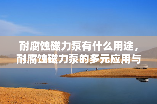 耐腐蚀磁力泵有什么用途，耐腐蚀磁力泵的多元应用与实用性解析