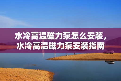 水冷高温磁力泵怎么安装，水冷高温磁力泵安装指南