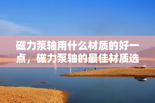 磁力泵轴用什么材质的好一点，磁力泵轴的最佳材质选择