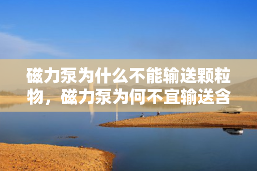 磁力泵为什么不能输送颗粒物，磁力泵为何不宜输送含颗粒物质？