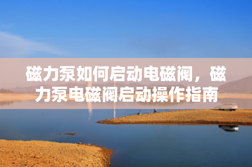 磁力泵如何启动电磁阀，磁力泵电磁阀启动操作指南