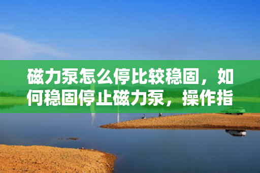 磁力泵怎么停比较稳固，如何稳固停止磁力泵，操作指南与注意事项