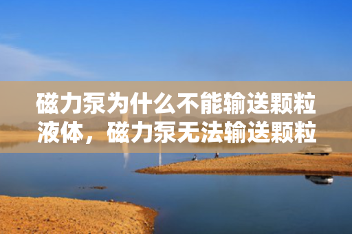 磁力泵为什么不能输送颗粒液体，磁力泵无法输送颗粒液体的原因解析