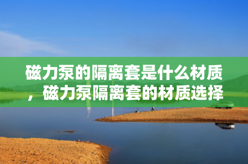 磁力泵的隔离套是什么材质，磁力泵隔离套的材质选择，金属、非金属及复合材料的应用与比较