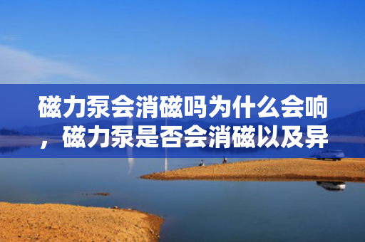 磁力泵会消磁吗为什么会响，磁力泵是否会消磁以及异响原因解析