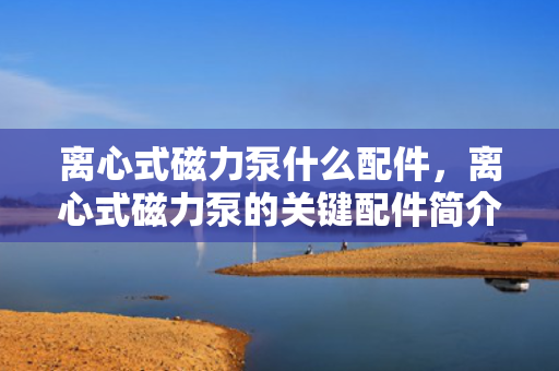 离心式磁力泵什么配件，离心式磁力泵的关键配件简介