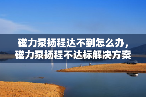 磁力泵扬程达不到怎么办，磁力泵扬程不达标解决方案