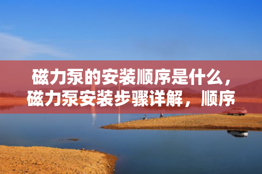 磁力泵的安装顺序是什么，磁力泵安装步骤详解，顺序与方法一览