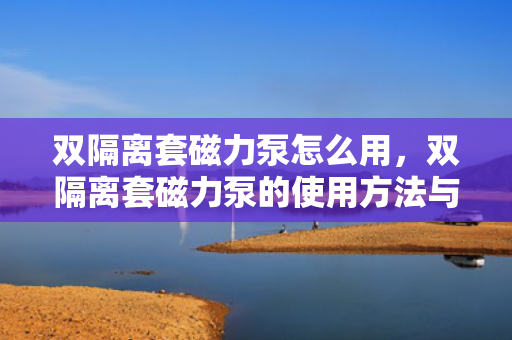 双隔离套磁力泵怎么用，双隔离套磁力泵的使用方法与操作指南