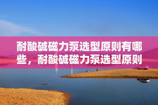 耐酸碱磁力泵选型原则有哪些，耐酸碱磁力泵选型原则详解