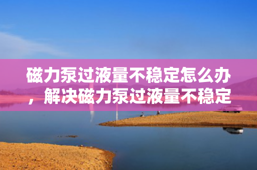 磁力泵过液量不稳定怎么办，解决磁力泵过液量不稳定问题的有效方法
