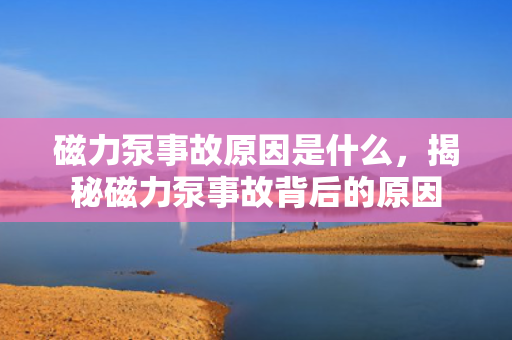 磁力泵事故原因是什么，揭秘磁力泵事故背后的原因