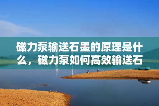 磁力泵输送石墨的原理是什么，磁力泵如何高效输送石墨，原理详解