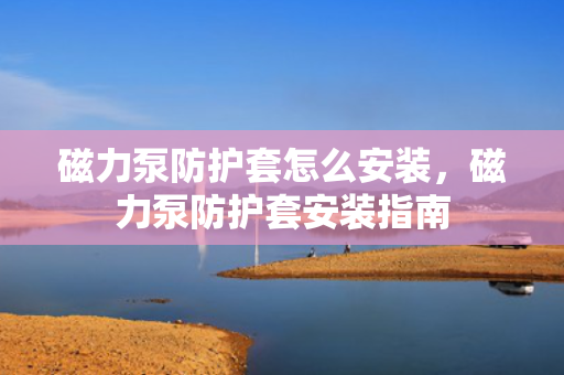 磁力泵防护套怎么安装，磁力泵防护套安装指南