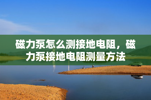 磁力泵怎么测接地电阻，磁力泵接地电阻测量方法