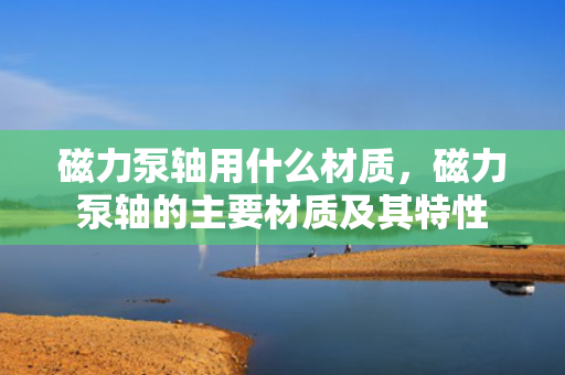 磁力泵轴用什么材质，磁力泵轴的主要材质及其特性