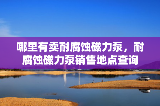 哪里有卖耐腐蚀磁力泵，耐腐蚀磁力泵销售地点查询