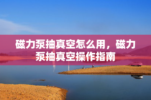 磁力泵抽真空怎么用，磁力泵抽真空操作指南