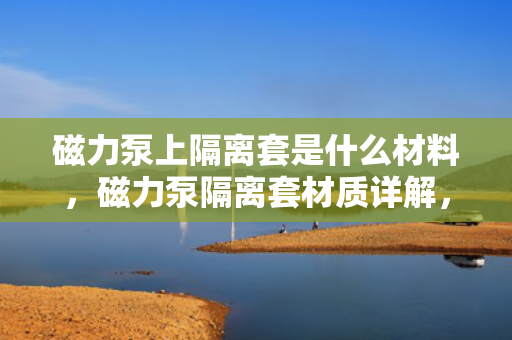 磁力泵上隔离套是什么材料，磁力泵隔离套材质详解，金属、非金属及复合材料的选择与特性