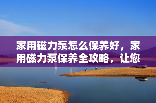 家用磁力泵怎么保养好，家用磁力泵保养全攻略，让您的磁力泵更持久耐用