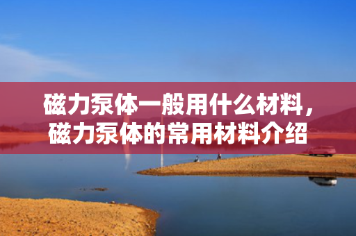 磁力泵体一般用什么材料，磁力泵体的常用材料介绍
