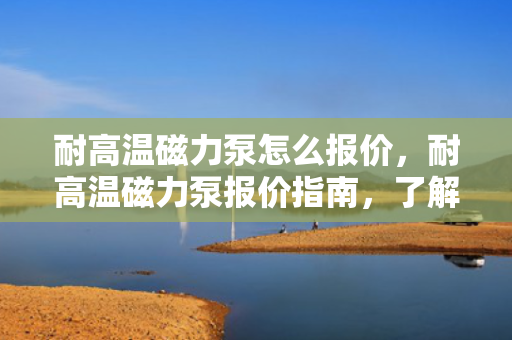 耐高温磁力泵怎么报价，耐高温磁力泵报价指南，了解价格因素与报价流程
