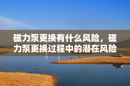 磁力泵更换有什么风险，磁力泵更换过程中的潜在风险