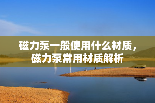 磁力泵一般使用什么材质，磁力泵常用材质解析